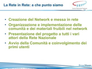La Rete in Rete: a che punto siamo Creazione del Network e messa in rete  Organizzazione e implementazione delle comunità e dei materiali fruibili nel network  Presentazione del progetto a tutti i vari attori della Rete Nazionale  Avvio della Comunità e coinvolgimento dei primi utenti  