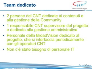 Team dedicato  2 persone del CNT dedicate ai contenuti e alla gestione della Community  1 responsabile CNT supervisore del progetto e dedicato alla gestione amministrativa  Personale della BroadVision dedicato al progetto, che si interfaccia periodicamente con gli operatori CNT Non c’è stato bisogno di personale IT 