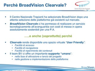 Perchè BroadVision Clearvale?   Il Centro Nazionale Trapianti ha selezionato BroadVision dopo una attenta selezione delle piattaforme già esistenti sul mercato.  BroadVision Clearvale  ci ha permesso di realizzare un servizio tecnologicamente all’avanguardia con costi di messa in opera assolutamente sostenibili per una P.A. … ..e anche ( soprattutto ) perché Clearvale  rende disponibile uno spazio virtuale “ User Friendly ”: Facilità di accesso Facilità di navigazione Facilità di reperimento dei contenuti   Il team BV ci offre un importante  supporto “umano ”: nella fase di attivazione e lancio del progetto nella gestione e implementazione della piattaforma   