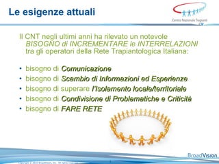 Le esigenze attuali Il CNT negli ultimi anni ha rilevato un notevole  BISOGNO di INCREMENTARE le INTERRELAZIONI  tra gli operatori della Rete Trapiantologica Italiana:   bisogno di  Comunicazione bisogno di  Scambio di Informazioni ed Esperienze bisogno di superare  l’Isolamento locale/territoriale   bisogno di  Condivisione di Problematiche e Criticità   bisogno di  FARE RETE   
