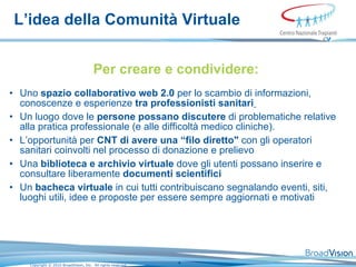 L’idea della Comunità Virtuale Per creare e condividere: Uno   spazio  collaborati vo web 2.0   per lo scambio di  informa zioni ,  conoscenze   e  e sperienze   tra   professionisti   sanitari   Un luogo   dove le   persone   possano  discu tere   di problematiche  relat ive   alla   pratica  professionale ( e alle  diffic oltà   medico cliniche ).  L’ opportunit à  per  CNT  di avere   una  “ filo diretto "   con   gli operatori sanitari   coinvolti nel  process o   di  dona z ion e e prelievo Una  biblioteca e archivio virtuale   dove gli   utenti possano   inserire e consultare  liberamente  document i scientifici   Un   bacheca virtuale   in cui tutti  contribuiscano segnalando event i ,  siti ,  luoghi utili ,  idee   e  propos te   per essere sempre   aggiornati e  motivati 