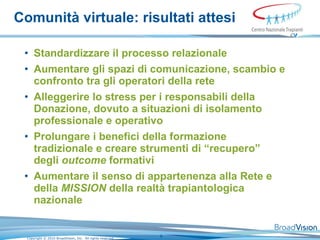 Comunità virtuale: risultati attesi Standardizzare il processo relazionale Aumentare gli spazi di comunicazione, scambio e confronto tra gli operatori della rete Alleggerire lo stress per i responsabili della Donazione, dovuto a situazioni di isolamento professionale e operativo Prolungare i benefici della formazione tradizionale e creare strumenti di “recupero” degli  outcome  formativi Aumentare il senso di appartenenza alla Rete e della  MISSION  della realtà trapiantologica nazionale 