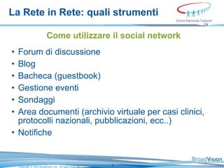 La Rete in Rete: quali strumenti Come utilizzare il social network Forum di discussione Blog Bacheca (guestbook) Gestione eventi Sondaggi Area documenti (archivio virtuale per casi clinici, protocolli nazionali, pubblicazioni, ecc..) Notifiche 