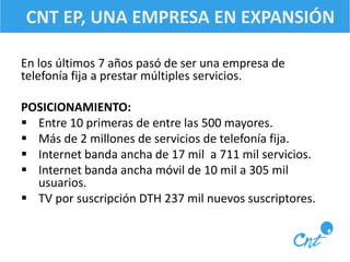 CNT EP, UNA EMPRESA EN EXPANSIÓN 
En los últimos 7 años pasó de ser una empresa de 
telefonía fija a prestar múltiples servicios. 
POSICIONAMIENTO: 
 Entre 10 primeras de entre las 500 mayores. 
 Más de 2 millones de servicios de telefonía fija. 
 Internet banda ancha de 17 mil a 711 mil servicios. 
 Internet banda ancha móvil de 10 mil a 305 mil 
usuarios. 
 TV por suscripción DTH 237 mil nuevos suscriptores. 
 