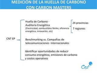 MEDICIÓN DE LA HUELLA DE CARBONO 
CON CARBON MASTERS 
Huella de Carbono - 24 provincias 
Auditoria Energética 
(Electricidad, combustibles fósiles, eficiencia 
energética, innovación, etc) 
CNT EP 
7 regiones 
Benchmarking vs. Compañias de 
telecomunicaciones internacionales 
Identificar oportunidades de reducir 
consumo energético, emisiones de carbono 
y costos operativos 
 