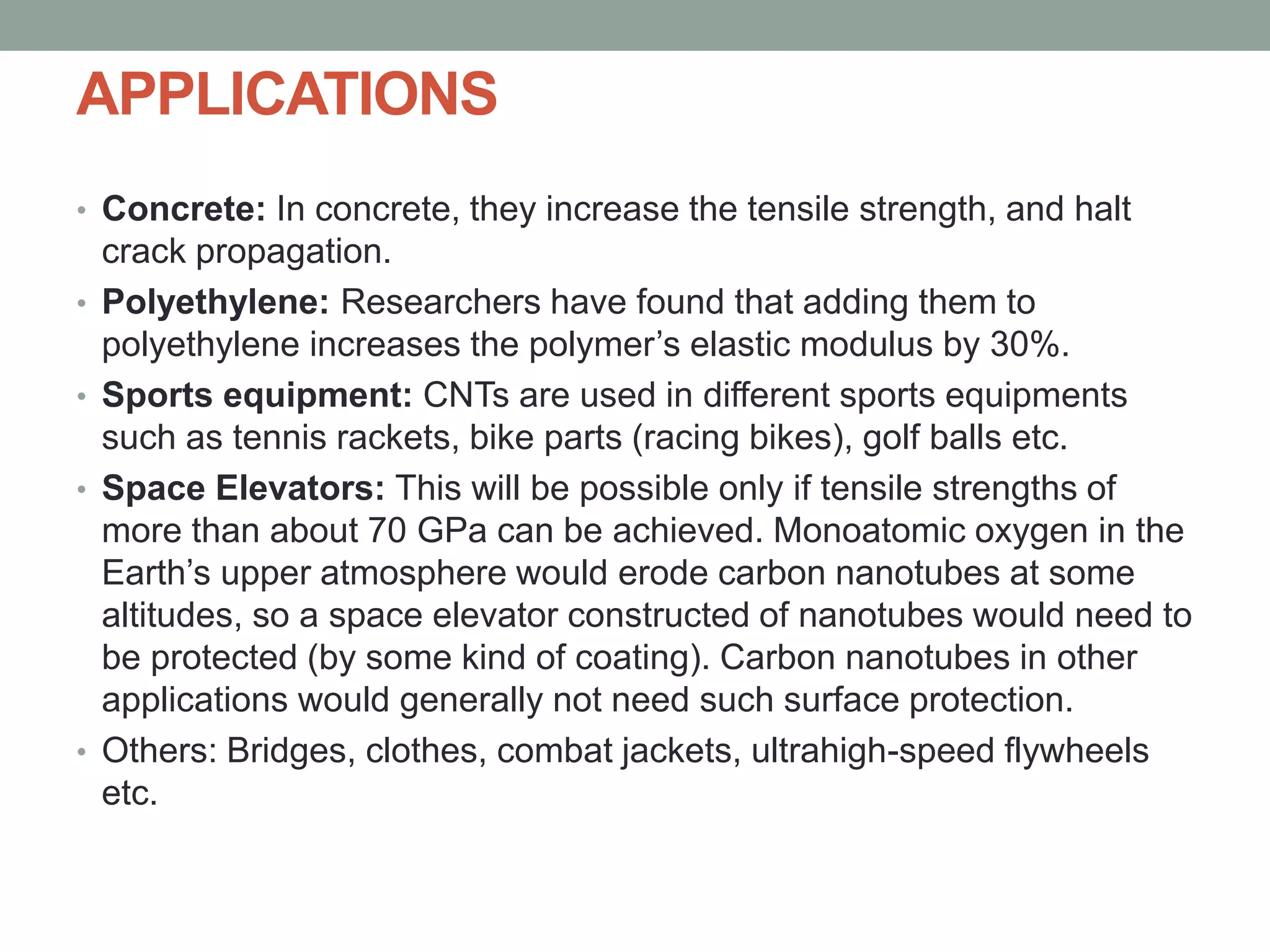 APPLICATIONS
• Concrete: In concrete, they increase the tensile strength, and halt
crack propagation.
• Polyethylene: Researchers have found that adding them to
polyethylene increases the polymer’s elastic modulus by 30%.
• Sports equipment: CNTs are used in different sports equipments
such as tennis rackets, bike parts (racing bikes), golf balls etc.
• Space Elevators: This will be possible only if tensile strengths of
more than about 70 GPa can be achieved. Monoatomic oxygen in the
Earth’s upper atmosphere would erode carbon nanotubes at some
altitudes, so a space elevator constructed of nanotubes would need to
be protected (by some kind of coating). Carbon nanotubes in other
applications would generally not need such surface protection.
• Others: Bridges, clothes, combat jackets, ultrahigh-speed flywheels
etc.
 