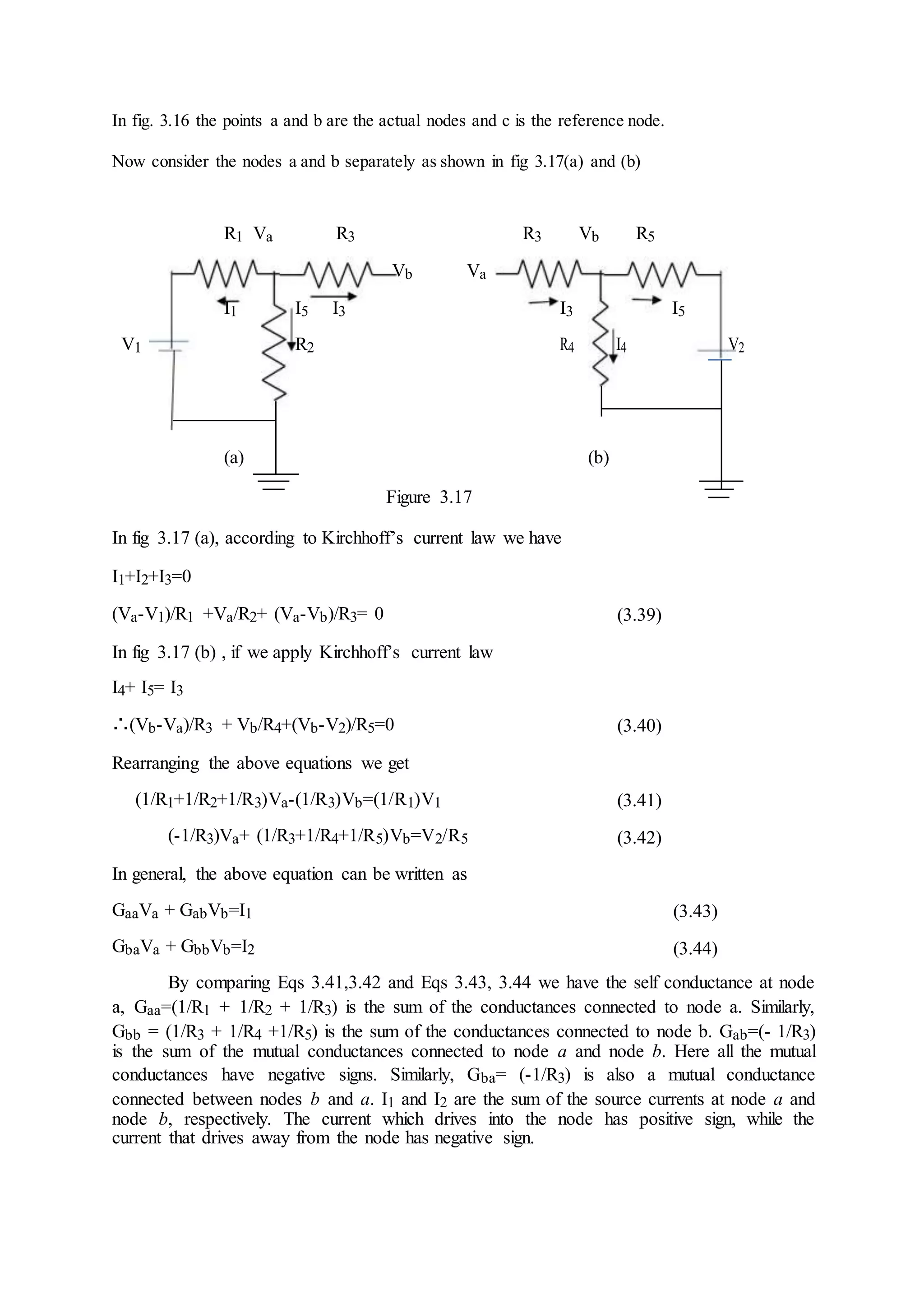 In fig. 3.16 the points a and b are the actual nodes and c is the reference node.
Now consider the nodes a and b separately as shown in fig 3.17(a) and (b)
R1 Va R3 R3 Vb R5
Vb Va
I1 I5 I3 I3 I5
V1 R2 R4 I4 V2
(a) (b)
Figure 3.17
In fig 3.17 (a), according to Kirchhoff’s current law we have
I1+I2+I3=0
(Va-V1)/R1 +Va/R2+ (Va-Vb)/R3= 0 (3.39)
In fig 3.17 (b) , if we apply Kirchhoff’s current law
I4+ I5= I3
∴(Vb-Va)/R3 + Vb/R4+(Vb-V2)/R5=0 (3.40)
Rearranging the above equations we get
(1/R1+1/R2+1/R3)Va-(1/R3)Vb=(1/R1)V1 (3.41)
(-1/R3)Va+ (1/R3+1/R4+1/R5)Vb=V2/R5 (3.42)
In general, the above equation can be written as
GaaVa + GabVb=I1 (3.43)
GbaVa + GbbVb=I2 (3.44)
By comparing Eqs 3.41,3.42 and Eqs 3.43, 3.44 we have the self conductance at node
a, Gaa=(1/R1 + 1/R2 + 1/R3) is the sum of the conductances connected to node a. Similarly,
Gbb = (1/R3 + 1/R4 +1/R5) is the sum of the conductances connected to node b. Gab=(- 1/R3)
is the sum of the mutual conductances connected to node a and node b. Here all the mutual
conductances have negative signs. Similarly, Gba= (-1/R3) is also a mutual conductance
connected between nodes b and a. I1 and I2 are the sum of the source currents at node a and
node b, respectively. The current which drives into the node has positive sign, while the
current that drives away from the node has negative sign.
 