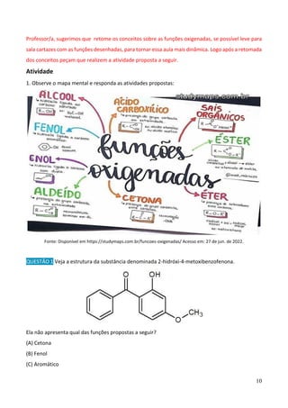 10
Professor/a, sugerimos que retome os conceitos sobre as funções oxigenadas, se possível leve para
sala cartazes com as funções desenhadas, para tornar essa aula mais dinâmica. Logo após a retomada
dos conceitos peçam que realizem a atividade proposta a seguir.
Atividade
1. Observe o mapa mental e responda as atividades propostas:
Fonte: Disponível em https://studymaps.com.br/funcoes-oxigenadas/ Acesso em: 27 de jun. de 2022.
QUESTÃO 1 Veja a estrutura da substância denominada 2-hidróxi-4-metoxibenzofenona.
Ela não apresenta qual das funções propostas a seguir?
(A) Cetona
(B) Fenol
(C) Aromático
 