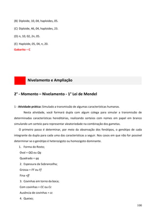 100
(B) Diploide, 10, 04, haploides, 05.
(C) Diploide, 46, 04, haploides, 23.
(D) n, 10, 02, 2n, 05.
(E) Haploide, 05, 04, n, 20.
Gabarito – C
Nivelamento e Ampliação
2° - Momento – Nivelamento - 1° Lei de Mendel
1 - Atividade prática: Simulado a transmissão de algumas características humanas.
Nesta atividade, você formará dupla com algum colega para simular a transmissão de
determinadas características hereditárias, realizando sorteios com nomes em papel em branco
simulando um sorteio para representar aleatoriedade na combinação dos gametas.
O primeiro passo é determinar, por meio da observação dos fenótipos, o genótipo de cada
integrante da dupla para cada uma das características a seguir. Nos casos em que não for possível
determinar se o genótipo é heterozigoto ou homozigoto dominante.
1. Forma do Rosto;
Oval = QQ ou Qq
Quadrado = qq
2. Espessura da Sobrancelha;
Grossa = FF ou Ff
Fina =ff
3. Covinhas em torno da boca;
Com covinhas = CC ou Cc
Ausência de covinhas = cc
4. Queixo;
 
