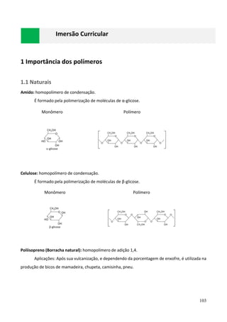 103
Imersão Curricular
1 Importância dos polímeros
1.1 Naturais
Amido: homopolímero de condensação.
É formado pela polimerização de moléculas de α-glicose.
Monômero Polímero
Celulose: homopolímero de condensação.
É formado pela polimerização de moléculas de β-glicose.
Monômero Polímero
Poliisopreno (Borracha natural): homopolímero de adição 1,4.
Aplicações: Após sua vulcanização, e dependendo da porcentagem de enxofre, é utilizada na
produção de bicos de mamadeira, chupeta, camisinha, pneu.
 