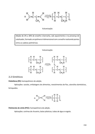 104
Vulcanização:
Adição de 2% a 30% de enxofre à borracha, sob aquecimento e na presença de
catalisador, formado um polímero tridimensional com o enxofre realizando pontes
entra as cadeias poliméricas.
Vulcanização:
2.2 Sintéticos
Polietileno (PE): homopolímero de adição.
Aplicações: sacolas, embalagens de alimentos, revestimentos de fios, utensílios domésticos,
brinquedos.
Policloreto de vinila (PVC): homopolímero de adição.
Aplicações: cortinas de chuveiro, botas plásticas, tubos de água e esgoto.
 