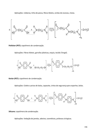 106
Aplicações: roldanas, linha de pesca, fibras têxteis, cerdas de escovas, meias.
Poliéster (PET): copolímero de condensação.
Aplicações: Fibras têxteis, garrafas plásticas, esquis, tecido (Tergal).
Kevlar (PET): copolímero de condensação.
Aplicações: Colete a prova de balas, capacete, cintos de segurança para esportes, bolas.
Silicone: copolímero de condensação.
Aplicações: Vedação de janelas, adesivo, cosméticos, próteses cirúrgicas.
 