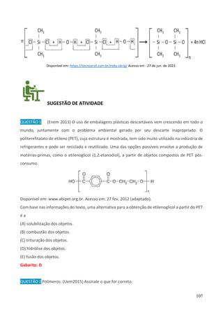 107
Disponível em: https://tecnoprof.com.br/mdq-obrig/ Acesso em : 27 de jun. de 2022.
SUGESTÃO DE ATIVIDADE
QUESTÃO 1 (Enem 2013) O uso de embalagens plásticas descartáveis vem crescendo em todo o
mundo, juntamente com o problema ambiental gerado por seu descarte inapropriado. O
politerefitalato de etileno (PET), cuja estrutura é mostrada, tem sido muito utilizado na indústria de
refrigerantes e pode ser reciclado e reutilizado. Uma das opções possíveis envolve a produção de
matérias-primas, como o etilenoglicol (1,2-etanodiol), a partir de objetos compostos de PET pós-
consumo.
Disponível em: www.abipet.org.br. Acesso em: 27 fev. 2012 (adaptado).
Com base nas informações do texto, uma alternativa para a obtenção de etilenoglicol a partir do PET
é a
(A) solubilização dos objetos.
(B) combustão dos objetos.
(C) trituração dos objetos.
(D) hidrólise dos objetos.
(E) fusão dos objetos.
Gabarito: D
QUESTÃO 2 Polímeros: (Uem2015) Assinale o que for correto.
 