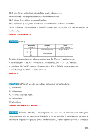 108
01) O polietileno é utilizado na fabricação de sacolas e brinquedos.
02) A baquelite é obtida pela condensação do com formaldeído.
04) O silicone é um polímero que contém silício.
08) O monômero que origina o poliestireno apresenta cadeia carbônica aromática.
16) Os polímeros polipropileno e politetraﬂuoretileno são sintetizados por meio de reações de
condensação.
Gabarito: 01+02+04+08=15
QUESTÃO 3 (Fuvest)
Completa-se adequadamente a tabela anterior se A, B e C forem, respectivamente:
a) polietileno; H3C — CH2Cl e tubulações. d) poliestireno; C6H5 — CH = CH2 e roupas.
b) polietileno; H2C = CHCl e roupas. e) polipropileno; H3C — CH2Cl e tomadas elétricas.
c) poliestireno; H2C = CHCl e tomadas elétricas.
Gabarito: B
QUESTÃO 4 (Ita) Assinale a opção que indica o polímero da borracha natural.
(A) Poliestireno
(B) Poliisopreno
(C) Poli (metacrilato de metila)
(D) Polipropileno
(E) Poliuretano
Gabarito: B (2-metilbuta-1,3-dileno)
QUESTÃO 5 Polímeros: (PUC-PR) As embalagens “longa vida” reúnem, em uma única embalagem,
vários materiais: 75% de papel, 20% de plástico e 5% de alumínio. O papel garante estrutura à
embalagem. O polietileno protege contra umidade externa, oferece aderência entre as camadas e
 