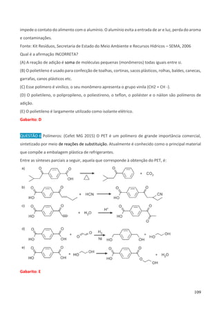109
impede o contato do alimento com o alumínio. O alumínio evita a entrada de ar e luz, perda do aroma
e contaminações.
Fonte: Kit Resíduos, Secretaria de Estado do Meio Ambiente e Recursos Hídricos – SEMA, 2006
Qual é a afirmação INCORRETA?
(A) A reação de adição é soma de moléculas pequenas (monômeros) todas iguais entre si.
(B) O polietileno é usado para confecção de toalhas, cortinas, sacos plásticos, rolhas, baldes, canecas,
garrafas, canos plásticos etc.
(C) Esse polímero é vinílico, o seu monômero apresenta o grupo vinila (CH2 = CH -).
(D) O polietileno, o polipropileno, o poliestireno, o teﬂon, o poliéster e o náilon são polímeros de
adição.
(E) O polietileno é largamente utilizado como isolante elétrico.
Gabarito: D
QUESTÃO 6 Polímeros: (Cefet MG 2015) O PET é um polímero de grande importância comercial,
sintetizado por meio de reações de substituição. Atualmente é conhecido como o principal material
que compõe a embalagem plástica de refrigerantes.
Entre as sínteses parciais a seguir, aquela que corresponde à obtenção do PET, é:
Gabarito: E
 