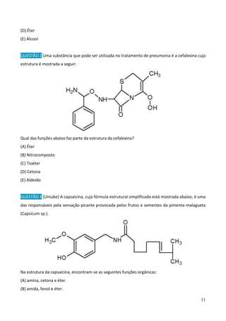 11
(D) Éter
(E) Álcool
QUESTÃO 2 Uma substância que pode ser utilizada no tratamento de pneumonia é a cefalexina cuja
estrutura é mostrada a seguir:
Qual das funções abaixo faz parte da estrutura da cefalexina?
(A) Éter
(B) Nitrocomposto
(C) Tioéter
(D) Cetona
(E) Aldeído
QUESTÃO 3 (Uniube) A capsaicina, cuja fórmula estrutural simplificada está mostrada abaixo, é uma
das responsáveis pela sensação picante provocada pelos frutos e sementes da pimenta-malagueta
(Capsicum sp.).
Na estrutura da capsaicina, encontram-se as seguintes funções orgânicas:
(A) amina, cetona e éter.
(B) amida, fenol e éter.
 