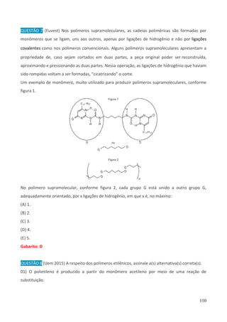 110
QUESTÃO 7 (Fuvest) Nos polímeros supramoleculares, as cadeias poliméricas são formadas por
monômeros que se ligam, uns aos outros, apenas por ligações de hidrogênio e não por ligações
covalentes como nos polímeros convencionais. Alguns polímeros supramoleculares apresentam a
propriedade de, caso sejam cortados em duas partes, a peça original poder ser reconstruída,
aproximando e pressionando as duas partes. Nessa operação, as ligações de hidrogênio que haviam
sido rompidas voltam a ser formadas, “cicatrizando” o corte.
Um exemplo de monômero, muito utilizado para produzir polímeros supramoleculares, conforme
figura 1.
No polímero supramolecular, conforme figura 2, cada grupo G está unido a outro grupo G,
adequadamente orientado, por x ligações de hidrogênio, em que x é, no máximo:
(A) 1.
(B) 2.
(C) 3.
(D) 4.
(E) 5.
Gabarito: D
QUESTÃO 8 (Uem 2015) A respeito dos polímeros etilênicos, assinale a(s) alternativa(s) correta(s).
01) O polietileno é produzido a partir do monômero acetileno por meio de uma reação de
substituição.
 