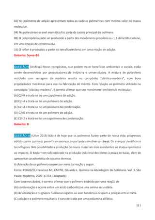 111
02) Os polímeros de adição apresentam todas as cadeias poliméricas com mesmo valor de massa
molecular.
04) No poliestireno o anel aromático faz parte da cadeia principal do polímero.
08) O polipropileno pode ser produzido a partir dos monômeros propileno ou 1,3-dimetilbutadieno,
em uma reação de condensação.
16) O teﬂon é produzido a partir do tetraﬂuoretileno, em uma reação de adição.
Gabarito: Soma=16
QUESTÃO 9 (Unifesp) Novos compósitos, que podem trazer benefícios ambientais e sociais, estão
sendo desenvolvidos por pesquisadores da indústria e universidades. A mistura de polietileno
reciclado com serragem de madeira resulta no compósito “plástico-madeira”, com boas
propriedades mecânicas para uso na fabricação de móveis. Com relação ao polímero utilizado no
compósito “plástico-madeira”, é correto afirmar que seu monômero tem fórmula molecular:
(A) C2H4 e trata-se de um copolímero de adição.
(B) C2H4 e trata-se de um polímero de adição.
(C) C2H4 e trata-se de um polímero de condensação.
(D) C2H2 e trata-se de um polímero de adição.
(E) C2H2 e trata-se de um copolímero de condensação.
Gabarito: B
QUESTÃO 10 (Ufsm 2015) Não é de hoje que os polímeros fazem parte de nossa vida; progressos
obtidos pelos químicos permitiram avanços importantes em diversas áreas. Os avanços científicos e
tecnológicos têm possibilitado a produção de novos materiais mais resistentes ao ataque químico e
ao impacto. O Kevlar tem sido utilizado na produção industrial de coletes à prova de balas, além de
apresentar característica de isolante térmico.
A obtenção desse polímero ocorre por meio da reação a seguir.
Fonte: PERUZZO, Francisco M.; CANTO, Eduardo L. Química na Abordagem do Cotidiano. Vol. 3. São
Paulo: Moderna, 2009. p.374. (adaptado)
Com base nos dados, é correto afirmar que o polímero é obtido por uma reação de
(A) condensação e ocorre entre um ácido carboxílico e uma amina secundária.
(B) desidratação e os grupos funcionais ligados ao anel benzênico ocupam a posição orto e meta.
(C) adição e o polímero resultante é caracterizado por uma poliamina alifática.
 