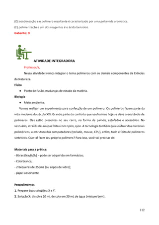 112
(D) condensação e o polímero resultante é caracterizado por uma poliamida aromática.
(E) polimerização e um dos reagentes é o ácido benzoico.
Gabarito: D
ATIVIDADE INTEGRADORA
Professor/a,
Nessa atividade iremos integrar o tema polímeros com os demais componentes da Ciências
da Natureza.
Física
● Ponto de fusão, mudanças de estado da matéria.
Biologia
● Meio ambiente.
Vamos realizar um experimento para confecção de um polímero. Os polímeros fazem parte da
vida moderna do século XXI. Grande parte do conforto que usufruímos hoje se deve a existência de
polímeros. Eles estão presentes no seu carro, na forma de painéis, estofados e acessórios. No
vestuário, através das roupas feitas com nylon, ryon. A tecnologia também quis usufruir dos materiais
poliméricos, a estrutura dos computadores (teclado, mouse, CPU), enfim, tudo é feito de polímeros
sintéticos. Que tal fazer seu próprio polímero? Para isso, você vai precisar de:
Materiais para a prática:
- Bórax (Na2B4O7) – pode ser adquirido em farmácias;
- Cola branca;
- 2 béqueres de 250mL (ou copos de vidro);
- papel absorvente
Procedimentos
1. Prepare duas soluções: X e Y.
2. Solução X: dissolva 20 mL de cola em 20 mL de água (misture bem).
 