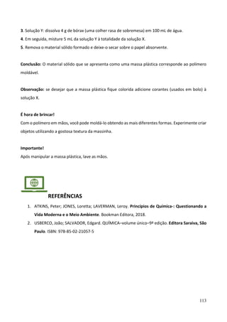 113
3. Solução Y: dissolva 4 g de bórax (uma colher rasa de sobremesa) em 100 mL de água.
4. Em seguida, misture 5 mL da solução Y à totalidade da solução X.
5. Remova o material sólido formado e deixe-o secar sobre o papel absorvente.
Conclusão: O material sólido que se apresenta como uma massa plástica corresponde ao polímero
moldável.
Observação: se desejar que a massa plástica fique colorida adicione corantes (usados em bolo) à
solução X.
É hora de brincar!
Com o polímero em mãos, você pode moldá-lo obtendo as mais diferentes formas. Experimente criar
objetos utilizando a gostosa textura da massinha.
Importante!
Após manipular a massa plástica, lave as mãos.
REFERÊNCIAS
1. ATKINS, Peter; JONES, Loretta; LAVERMAN, Leroy. Princípios de Química-: Questionando a
Vida Moderna e o Meio Ambiente. Bookman Editora, 2018.
2. USBERCO, João; SALVADOR, Edgard. QUÍMICA–volume único–9ª edição. Editora Saraiva, São
Paulo. ISBN: 978-85-02-21057-5
 