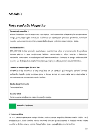 114
Módulo 5
Força e Indução Magnética
Competência específica 1
Analisar fenômenos naturais e processos tecnológicos, com base nas interações e relações entre matéria e
energia, para propor ações individuais e coletivas que aperfeiçoem processos produtivos, minimizem
impactos socioambientais e melhorem as condições de vida em âmbito local, regional e global.
Habilidade da BNCC
(EM13CNT107) Realizar previsões qualitativas e quantitativas sobre o funcionamento de geradores,
motores elétricos e seus componentes, bobinas, transformadores, pilhas, baterias e dispositivos
eletrônicos, com base na análise dos processos de transformação e condução de energia envolvidos com
ou sem o uso de dispositivos e aplicativos digitais, para propor ações que visem a sustentabilidade.
Objetivo de aprendizagem do DC-GOEM
(GO-EMCNT107B) Determinar a força magnética em um condutor que transporta corrente elétrica,
analisando situações mais complexas como o torque gerado em uma espiral para esquematizar o
funcionamento de motores de corrente contínua.
Objetos de conhecimento
Eletromagnetismo
Descritor SAEB
Compreender a relação entre magnetismo e eletricidade.
Imersão Curricular
1. Força magnética
Em 1822, na tentativa de gerar energia elétrica a partir do campo magnético, Michael Faraday (1791 – 1867),
percebeu que ao passar corrente elétrica em um fio condutor que estava entre os polos de um imã esse fio
condutor se deslocou, surge assim o elo que faltava para a produção de um motor elétrico.
 