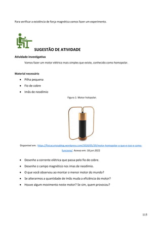 115
Para verificar a existência de força magnética vamos fazer um experimento.
SUGESTÃO DE ATIVIDADE
Atividade investigativa
Vamos fazer um motor elétrico mais simples que existe, conhecido como homopolar.
Material necessário
• Pilha pequena
• Fio de cobre
• Imãs de neodímio
Figura 1: Motor holopolar.
Disponível em: https://fisicacuriosablog.wordpress.com/2020/05/29/motor-homopolar-o-que-e-isso-e-como-
funciona/. Acesso em: 18.jun.2022
• Desenhe a corrente elétrica que passa pelo fio de cobre.
• Desenhe o campo magnético nos imas de neodímio.
• O que você observou ao montar o menor motor do mundo?
• Se alterarmos a quantidade de ímãs muda a eficiência do motor?
• Houve algum movimento neste motor? Se sim, quem provocou?
 