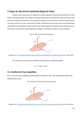 116
2. Regra da mão direita espalmada (Regra do Tapa)
Acabamos de ver que existe uma relação entre campo magnético, movimento de carga elétrica e força
elétrica. Faraday desvendou essa relação, contudo para facilitarmos o entendimento vamos estudar por meio
da regra da mão direita aplicada a uma carga elétrica apenas, você vai encontrar várias formas para aplicar
esta regra, inclusive sem usar a mão direita, contudo, acreditamos que esta seja a forma mais intuitiva para
você aprender esta aplicação. Estenda sua mão como na figura seguinte. Considere que sua mão direita possui
três vetores, sendo a palma a força magnética, o polegar a velocidade e os dedos o campo magnético.
Figura 2: Regra da mão direita espalmada.
Disponível em: https://guiadoestudante.abril.com.br/curso-enem-play/forca-magnetica-2/ Acesso em: 18 jun.2022
Para calcularmos o valor da força magnética basta utilizarmos a seguinte equação:
𝐹𝑚 = 𝐵. |𝑞|. 𝑣. 𝑠𝑒𝑛 𝜃
2.1. Analise da Força magnética
Se q > 0: O vetor força magnética parte da palma da mão, ou seja, uma carga positiva sofrerá um
empurrão para cima.
Figura 3: Regra da mão direita espalmada para q>0.
Disponível em: https://guiadoestudante.abril.com.br/curso-enem-play/forca-magnetica-2/ Acesso em: 18 jun.2022
 