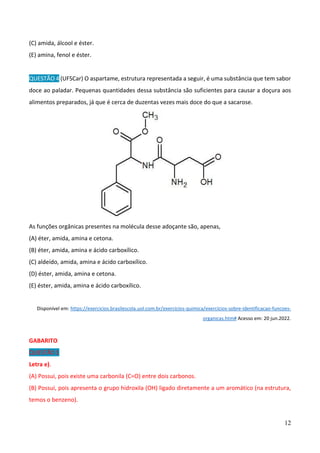 12
(C) amida, álcool e éster.
(E) amina, fenol e éster.
QUESTÃO 4 (UFSCar) O aspartame, estrutura representada a seguir, é uma substância que tem sabor
doce ao paladar. Pequenas quantidades dessa substância são suficientes para causar a doçura aos
alimentos preparados, já que é cerca de duzentas vezes mais doce do que a sacarose.
As funções orgânicas presentes na molécula desse adoçante são, apenas,
(A) éter, amida, amina e cetona.
(B) éter, amida, amina e ácido carboxílico.
(C) aldeído, amida, amina e ácido carboxílico.
(D) éster, amida, amina e cetona.
(E) éster, amida, amina e ácido carboxílico.
Disponível em: https://exercicios.brasilescola.uol.com.br/exercicios-quimica/exercicios-sobre-identificacao-funcoes-
organicas.htm# Acesso em: 20 jun.2022.
GABARITO
QUESTÃO 1
Letra e).
(A) Possui, pois existe uma carbonila (C=O) entre dois carbonos.
(B) Possui, pois apresenta o grupo hidroxila (OH) ligado diretamente a um aromático (na estrutura,
temos o benzeno).
 