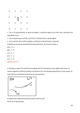 120
( ) Se v0 for perpendicular ao plano da página, a partícula seguirá uma linha reta, mantendo sua
velocidade inicial.
( ) Se v0 apontar para a direita, a partícula se desviará para o pé da página.
( ) Se v0 apontar para o alto da página, a partícula se desviará para a esquerda.
A seqüência correta de preenchimento dos parênteses, de cima para baixo, é
(A) V - V - F.
(B) F - F - V.
c) F - V - F.
d) V - F - V.
e) V - V - V.
Gabarito: Letra “E”
2- Na figura a seguir, três partículas carregadas M, N e P penetram numa região onde existe um
campo magnético uniforme B (vetor), movendo-se em uma direção perpendicular a esse campo. As
setas indicam o sentido do movimento de cada partícula.
A respeito das cargas das partículas, pode-se afirmar que
(A) M, N e P são positivas.
 