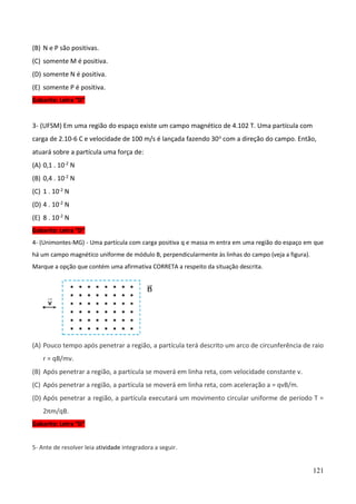 121
(B) N e P são positivas.
(C) somente M é positiva.
(D) somente N é positiva.
(E) somente P é positiva.
Gabarito: Letra “D”
3- (UFSM) Em uma região do espaço existe um campo magnético de 4.102 T. Uma partícula com
carga de 2.10-6 C e velocidade de 100 m/s é lançada fazendo 30o com a direção do campo. Então,
atuará sobre a partícula uma força de:
(A) 0,1 . 10-2 N
(B) 0,4 . 10-2 N
(C) 1 . 10-2 N
(D) 4 . 10-2 N
(E) 8 . 10-2 N
Gabarito: Letra “D”
4- (Unimontes-MG) - Uma partícula com carga positiva q e massa m entra em uma região do espaço em que
há um campo magnético uniforme de módulo B, perpendicularmente às linhas do campo (veja a figura).
Marque a opção que contém uma afirmativa CORRETA a respeito da situação descrita.
(A) Pouco tempo após penetrar a região, a partícula terá descrito um arco de circunferência de raio
r = qB/mv.
(B) Após penetrar a região, a partícula se moverá em linha reta, com velocidade constante v.
(C) Após penetrar a região, a partícula se moverá em linha reta, com aceleração a = qvB/m.
(D) Após penetrar a região, a partícula executará um movimento circular uniforme de período T =
2πm/qB.
Gabarito: Letra “D”
5- Ante de resolver leia atividade integradora a seguir.
 