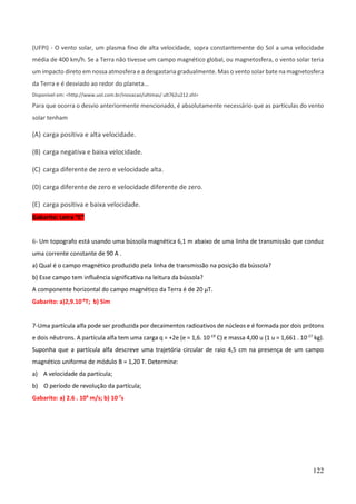 122
(UFPI) - O vento solar, um plasma fino de alta velocidade, sopra constantemente do Sol a uma velocidade
média de 400 km/h. Se a Terra não tivesse um campo magnético global, ou magnetosfera, o vento solar teria
um impacto direto em nossa atmosfera e a desgastaria gradualmente. Mas o vento solar bate na magnetosfera
da Terra e é desviado ao redor do planeta...
Disponível em: <http://www.uol.com.br/inovacao/ultimas/ ult762u212.shl>
Para que ocorra o desvio anteriormente mencionado, é absolutamente necessário que as partículas do vento
solar tenham
(A) carga positiva e alta velocidade.
(B) carga negativa e baixa velocidade.
(C) carga diferente de zero e velocidade alta.
(D) carga diferente de zero e velocidade diferente de zero.
(E) carga positiva e baixa velocidade.
Gabarito: Letra “C”
6- Um topografo está usando uma bússola magnética 6,1 m abaixo de uma linha de transmissão que conduz
uma corrente constante de 90 A .
a) Qual é o campo magnético produzido pela linha de transmissão na posição da bússola?
b) Esse campo tem influência significativa na leitura da bússola?
A componente horizontal do campo magnético da Terra é de 20 µT.
Gabarito: a)2,9.10-6
T; b) Sim
7-Uma partícula alfa pode ser produzida por decaimentos radioativos de núcleos e é formada por dois prótons
e dois nêutrons. A partícula alfa tem uma carga q = +2e (e = 1,6. 10-19
C) e massa 4,00 u (1 u = 1,661 . 10-27
kg).
Suponha que a partícula alfa descreve uma trajetória circular de raio 4,5 cm na presença de um campo
magnético uniforme de módulo B = 1,20 T. Determine:
a) A velocidade da partícula;
b) O período de revolução da partícula;
Gabarito: a) 2.6 . 106
m/s; b) 10-7
s
 