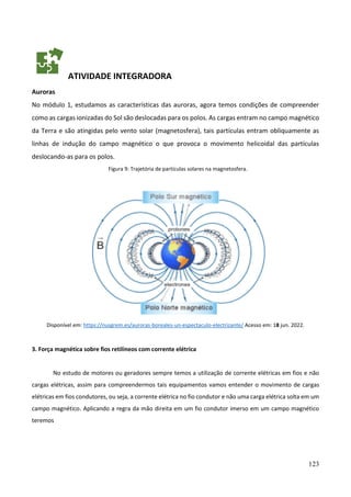 123
ATIVIDADE INTEGRADORA
Auroras
No módulo 1, estudamos as características das auroras, agora temos condições de compreender
como as cargas ionizadas do Sol são deslocadas para os polos. As cargas entram no campo magnético
da Terra e são atingidas pelo vento solar (magnetosfera), tais partículas entram obliquamente as
linhas de indução do campo magnético o que provoca o movimento helicoidal das partículas
deslocando-as para os polos.
Figura 9: Trajetória de partículas solares na magnetosfera.
Disponível em: https://nusgrem.es/auroras-boreales-un-espectaculo-electrizante/ Acesso em: 18 jun. 2022.
3. Força magnética sobre fios retilíneos com corrente elétrica
No estudo de motores ou geradores sempre temos a utilização de corrente elétricas em fios e não
cargas elétricas, assim para compreendermos tais equipamentos vamos entender o movimento de cargas
elétricas em fios condutores, ou seja, a corrente elétrica no fio condutor e não uma carga elétrica solta em um
campo magnético. Aplicando a regra da mão direita em um fio condutor imerso em um campo magnético
teremos
 