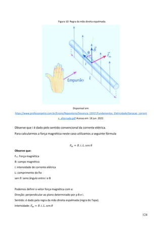 124
Figura 10: Regra da mão direita espalmada.
Disponível em:
https://www.professorpetry.com.br/Ensino/Repositorio/Docencia_CEFET/Fundamentos_Eletricidade/Geracao_corrent
e_alternada.pdf Acesso em: 18 jun. 2022.
Observe que i é dado pelo sentido convencional da corrente elétrica.
Para calcularmos a força magnética neste caso utilizamos a seguinte fórmula
𝐹𝑚 = 𝐵. 𝑖. 𝐿. 𝑠𝑒𝑛 𝜃
Observe que:
Fm: Força magnética
B: campo magnético
i: intensidade de corrente elétrica
L: comprimento do fio
sen 𝜃: seno ângulo entre i e B
Podemos definir o vetor força magnética com a:
Direção: perpendicular ao plano determinado por ρ B e i.
Sentido: é dado pela regra da mão direita espalmada (regra do Tapa).
Intensidade: 𝐹𝑚 = 𝐵. 𝑖. 𝐿. 𝑠𝑒𝑛 𝜃
 
