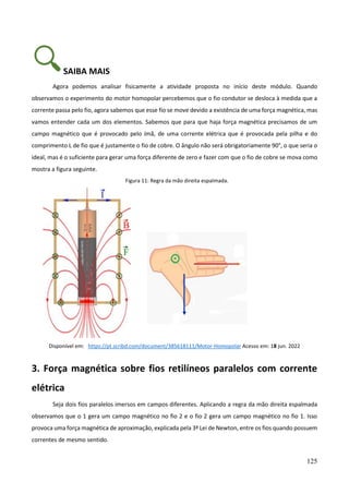125
SAIBA MAIS
Agora podemos analisar fisicamente a atividade proposta no início deste módulo. Quando
observamos o experimento do motor homopolar percebemos que o fio condutor se desloca à medida que a
corrente passa pelo fio, agora sabemos que esse fio se move devido a existência de uma força magnética, mas
vamos entender cada um dos elementos. Sabemos que para que haja força magnética precisamos de um
campo magnético que é provocado pelo ímã, de uma corrente elétrica que é provocada pela pilha e do
comprimento L de fio que é justamente o fio de cobre. O ângulo não será obrigatoriamente 90°, o que seria o
ideal, mas é o suficiente para gerar uma força diferente de zero e fazer com que o fio de cobre se mova como
mostra a figura seguinte.
Figura 11: Regra da mão direita espalmada.
Disponível em: https://pt.scribd.com/document/385618111/Motor-Homopolar Acesso em: 18 jun. 2022
3. Força magnética sobre fios retilíneos paralelos com corrente
elétrica
Seja dois fios paralelos imersos em campos diferentes. Aplicando a regra da mão direita espalmada
observamos que o 1 gera um campo magnético no fio 2 e o fio 2 gera um campo magnético no fio 1. Isso
provoca uma força magnética de aproximação, explicada pela 3ª Lei de Newton, entre os fios quando possuem
correntes de mesmo sentido.
 