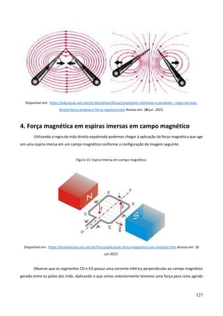 127
Disponível em: https://educacao.uol.com.br/disciplinas/fisica/condutores-retilineos-e-paralelos---regra-da-mao-
direita-forca-atrativa-e-forca-repulsiva.htm Acesso em: 18 jun. 2022.
4. Força magnética em espiras imersas em campo magnético
Utilizando a regra da mão direita espalmada podemos chegar à aplicação da força magnética que age
em uma espira imersa em um campo magnético conforme a configuração da imagem seguinte.
Figura 15: Espira imersa em campo magnético.
Disponível em: https://brasilescola.uol.com.br/fisica/aplicacoes-forca-magnetica-um-condutor.htm Acesso em: 18
jun.2022.
Observe que os segmentos CD e EG possui uma corrente elétrica perpendicular ao campo magnético
gerado entre os polos dos imãs. Aplicando o que vimos anteriormente teremos uma força para cima agindo
 