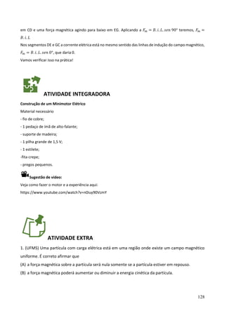 128
em CD e uma força magnética agindo para baixo em EG. Aplicando a 𝐹𝑚 = 𝐵. 𝑖. 𝐿. 𝑠𝑒𝑛 90° teremos, 𝐹𝑚 =
𝐵. 𝑖. 𝐿
Nos segmentos DE e GC a corrente elétrica está no mesmo sentido das linhas de indução do campo magnético,
𝐹𝑚 = 𝐵. 𝑖. 𝐿. 𝑠𝑒𝑛 0°, que daria 0.
Vamos verificar isso na prática!
ATIVIDADE INTEGRADORA
Construção de um Minimotor Elétrico
Material necessário
- fio de cobre;
- 1 pedaço de ímã de alto-falante;
- suporte de madeira;
- 1 pilha grande de 1,5 V;
- 1 estilete;
-fita-crepe;
- pregos pequenos.
Sugestão de vídeo:
Veja como fazer o motor e a experiência aqui:
https://www.youtube.com/watch?v=n0iuy90VcmY
ATIVIDADE EXTRA
1. (UFMS) Uma partícula com carga elétrica está em uma região onde existe um campo magnético
uniforme. É correto afirmar que
(A) a força magnética sobre a partícula será nula somente se a partícula estiver em repouso.
(B) a força magnética poderá aumentar ou diminuir a energia cinética da partícula.
 