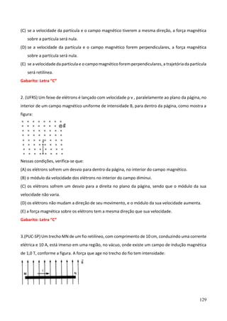 129
(C) se a velocidade da partícula e o campo magnético tiverem a mesma direção, a força magnética
sobre a partícula será nula.
(D) se a velocidade da partícula e o campo magnético forem perpendiculares, a força magnética
sobre a partícula será nula.
(E) se a velocidade da partícula e o campo magnético forem perpendiculares, a trajetória da partícula
será retilínea.
Gabarito: Letra “C”
2. (UFRS) Um feixe de elétrons é lançado com velocidade ρ v , paralelamente ao plano da página, no
interior de um campo magnético uniforme de intensidade B, para dentro da página, como mostra a
figura:
Nessas condições, verifica-se que:
(A) os elétrons sofrem um desvio para dentro da página, no interior do campo magnético.
(B) o módulo da velocidade dos elétrons no interior do campo diminui.
(C) os elétrons sofrem um desvio para a direita no plano da página, sendo que o módulo da sua
velocidade não varia.
(D) os elétrons não mudam a direção de seu movimento, e o módulo da sua velocidade aumenta.
(E) a força magnética sobre os elétrons tem a mesma direção que sua velocidade.
Gabarito: Letra “C”
3.(PUC-SP) Um trecho MN de um fio retilíneo, com comprimento de 10 cm, conduzindo uma corrente
elétrica e 10 A, está imerso em uma região, no vácuo, onde existe um campo de indução magnética
de 1,0 T, conforme a figura. A força que age no trecho do fio tem intensidade:
 