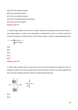 130
(A) 1,0 N e para dentro do papel.
(B) 0,5 N e para fora do papel.
(C) 1,0 N e no sentido do campo.
(D) 1,5 N e no sentido oposto ao do campo.
(E) 1,0 N e para fora do papel.
Gabarito: Letra “E”
4. (FURG) A figura abaixo mostra um fio condutor retilíneo por onde passa uma corrente elétrica i.
Uma carga negativa -q move-se com velocidade v, paralelamente ao fio e no mesmo sentido da
corrente. A direção e o sentido da força F, do fio sobre a carga -q, pode ser representado pelo vetor
(A)→
(B)↑
(C) ←
(D) ↓
(E)
Gabarito: Letra “D”
5. (UCS) A figura abaixo mostra os polos de um ímã. Um feixe de elétrons é lançado de A para B.
Enquanto os elétrons, por serem cargas elétricas em movimento, estiverem no campo magnético do
ímã, uma força magnética desviará o feixe no sentido indicado pela seta
(A) 2.
(B) 5.
 