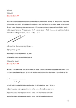 132
(D) I e II
(E) II e III
Gabarito: Letra “B”
8. (UFRGS) Selecione a alternativa que preenche corretamente as lacunas do texto abaixo, na ordem
em que elas aparecem. A figura abaixo representa dois fios metálicos paralelos, A e B, próximos um
do outro, que são percorridos por correntes elétricas de mesmo sentido e de intensidades iguais a I
e 2I, respectivamente. A força que o fio A exerce sobre o fio B é ........... e sua intensidade é
intensidade da força exercida pelo fio B sobre o fio A.
(A) repulsiva - duas vezes maior do que a
(B) repulsiva - igual à
(C) atrativa - duas vezes menor do que a
(D) atrativa - duas vezes maior do que a
(E) atrativa - igual à
Gabarito: Letra “E”
9.(FURG) O fio de cobre, contido no plano do papel, transporta uma corrente elétrica i. Uma carga
+q é lançada paralelamente e no mesmo sentido da corrente, com velocidade v em relação ao fio.
Desconsiderando a aceleração da gravidade, é correto afirmar que a carga +q
(A) continua a se mover paralelamente ao fio, com velocidade constante v.
(B) continua a se mover paralelamente ao fio, com movimento acelerado.
(C) continua a se mover paralelamente ao fio, com movimento retardado.
 