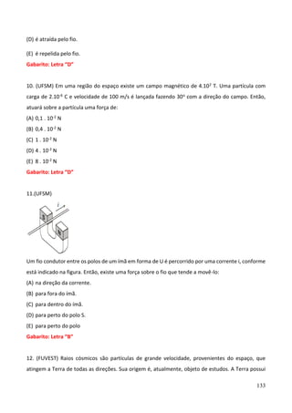 133
(D) é atraída pelo fio.
(E) é repelida pelo fio.
Gabarito: Letra “D”
10. (UFSM) Em uma região do espaço existe um campo magnético de 4.102 T. Uma partícula com
carga de 2.10-6 C e velocidade de 100 m/s é lançada fazendo 30o com a direção do campo. Então,
atuará sobre a partícula uma força de:
(A) 0,1 . 10-2 N
(B) 0,4 . 10-2 N
(C) 1 . 10-2 N
(D) 4 . 10-2 N
(E) 8 . 10-2 N
Gabarito: Letra “D”
11.(UFSM)
Um fio condutor entre os polos de um ímã em forma de U é percorrido por uma corrente i, conforme
está indicado na figura. Então, existe uma força sobre o fio que tende a movê-lo:
(A) na direção da corrente.
(B) para fora do ímã.
(C) para dentro do ímã.
(D) para perto do polo S.
(E) para perto do polo
Gabarito: Letra “B”
12. (FUVEST) Raios cósmicos são partículas de grande velocidade, provenientes do espaço, que
atingem a Terra de todas as direções. Sua origem é, atualmente, objeto de estudos. A Terra possui
 