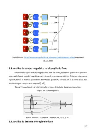 137
Disponível em: http://masimoes.pro.br/fisica_el/inducao-eletromagnetica.html Acesso em:
18.jun.2022
5.3. Analise do campo magnético na alteração do fluxo
Retomando a figura do fluxo magnético do item 5 e como já sabemos quanto mais próximas
forem as linhas de indução magnética mais intenso é o meu campo elétrico. Podemos observar na
região A1 temos as mesmas quantidades de linhas do que em A2, contudo em A2 as linhas estão mais
próximas logo o campo é mais intenso 𝐵
⃗ 2 > 𝐵
⃗ 1.
Figura 19: Ângulo entre o vetor normal e as linhas de indução do campo magnético.
Figura 20: Fluxo magnético
Fonte:. Helou,D.; Gualter,J.B.; Newton,V.B, 2007, p.293.
5.4. Analise da área na alteração do fluxo
 