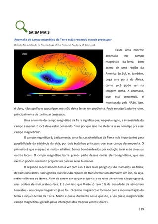 139
SAIBA MAIS
Anomalia do campo magnético da Terra está crescendo e pode preocupar
(Estudo foi publicado na Proceedings of the National Academy of Sciences).
Existe uma enorme
anomalia no campo
magnético da Terra, bem
acima de uma região da
América do Sul, e, também,
pega uma parte da África,
como você pode ver na
imagem acima. A anomalia,
que está crescendo, é
monitorada pela NASA. Isso,
é claro, não significa o apocalipse, mas não deixa de ser um problema. Pode ser algo bastante ruim,
principalmente de continuar crescendo.
Uma anomalia do campo magnético da Terra significa que, naquela região, a intensidade do
campo é menor. E você deve estar pensando: “mas por que isso me afetaria se eu nem ligo pra esse
campo magnético?”.
O campo magnético é, basicamente, uma das características da Terra mais importantes para
possibilidade da existência da vida, por dois trabalhos principais que esse campo desempenha. O
primeiro é que o espaço é muito radiativo. Somos bombardeados por radiação solar e de diversos
outros locais. O campo magnético barra grande parte dessas ondas eletromagnéticas, que em
excesso podem ser muito prejudiciais para os seres humanos.
O segundo papel também tem a ver com isso. Esses raios perigosos são chamados, na física,
de raios ionizantes. Isso significa que eles são capazes de transformar um átomo em um íon, ou seja,
retirar elétrons do átomo. Além de serem cancerígenos (por isso os raios ultravioleta são perigosos),
eles podem destruir a atmosfera. E é por isso que Marte só tem 1% da densidade da atmosfera
terrestre – seu campo magnético já se foi. O campo magnético é formado com a movimentação do
ferro e níquel dentro da Terra. Marte é quase dormente nesse quesito, e seu quase insignificante
campo magnético é gerado pelas interações dos próprios ventos solares.
 