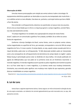 140
Observações da NASA
Uma das maiores preocupações com relação aos ventos solares é sobre a tecnologia. Os
equipamentos eletrônicos poderiam ser destruídos no caso de uma tempestade solar muito forte –
e os satélites seriam os mais afetados. Esse deve ser, portanto, o principal motivo que leve a NASA
a ficar tão atenta.
Para entender o enfraquecimento, devemos nos aprofundar um pouco mais nos assuntos.
Ali em cima eu havia falado que é o ferro e o níquel que geram o campo magnético, correto? Bom,
isso não está totalmente correto.
“O campo magnético é na verdade uma superposição de campos de muitas fontes
atuais”, explica em um comunicado o geofísico Terry Sabaka, da NASA. Ele se refere às outras
fontes de magnetismo.
Conforme o Serviço Geológico do Brasil, outras fontes, como os próprios ventos solares,
rochas magnetizadas na superfície da Terra, por exemplo, correspondem a cerca de 10% do campo
magnético da Terra. E é esse o ponto. O campo dipolo, ou seja, aquele campo causado pelo ferro e
níquel derretido, pode estar se enfraquecendo. “A SAA observada também pode ser interpretada
como uma consequência do enfraquecimento da dominância do campo dipolo na região”, explica
Weijia Kuang. A perturbação parece estar se dividindo em duas bolhas. Um estudo publicado em
agosto de 2020 percebeu que isso pode ser os primeiros sinais de um fenômeno recorrente: a
inversão magnética. A inversão magnética ocorre quando os polos magnéticos de invertem ao ponto
de o sul ficar onde hoje é o norte magnético, e já estamos vendo essa mudança lentamente.
Entretanto, essa anomalia pode significar uma mudança mais rápida do que esperamos, gerando
diversas instabilidades no campo magnético.
Disponível em: https://socientifica.com.br/estranha-anomalia-do-campo-magnetico-da-terra-esta-crescendo/ Acesso
em: 18 jun. 2022.
6. Lei de Lenz
Vamos fazer o seguinte experimento teórico. Vamos segurar um imã na horizontal na direção do eixo
de uma espira conectada a um detector de corrente (galvanômetro) que está marcando zero, ou seja, não
apresenta corrente.
 