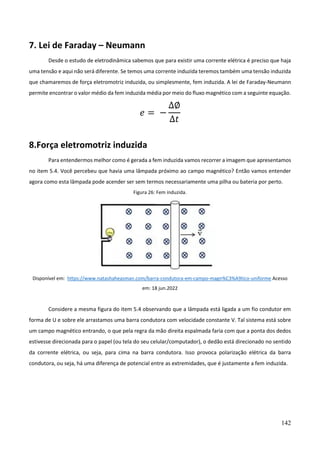 142
7. Lei de Faraday – Neumann
Desde o estudo de eletrodinâmica sabemos que para existir uma corrente elétrica é preciso que haja
uma tensão e aqui não será diferente. Se temos uma corrente induzida teremos também uma tensão induzida
que chamaremos de força eletromotriz induzida, ou simplesmente, fem induzida. A lei de Faraday-Neumann
permite encontrar o valor médio da fem induzida média por meio do fluxo magnético com a seguinte equação.
𝑒 = −
∆∅
∆𝑡
8.Força eletromotriz induzida
Para entendermos melhor como é gerada a fem induzida vamos recorrer a imagem que apresentamos
no item 5.4. Você percebeu que havia uma lâmpada próximo ao campo magnético? Então vamos entender
agora como esta lâmpada pode acender ser sem termos necessariamente uma pilha ou bateria por perto.
Figura 26: Fem induzida.
Disponível em: https://www.natashaheasman.com/barra-condutora-em-campo-magn%C3%A9tico-uniforme Acesso
em: 18 jun.2022
Considere a mesma figura do item 5.4 observando que a lâmpada está ligada a um fio condutor em
forma de U e sobre ele arrastamos uma barra condutora com velocidade constante V. Tal sistema está sobre
um campo magnético entrando, o que pela regra da mão direita espalmada faria com que a ponta dos dedos
estivesse direcionada para o papel (ou tela do seu celular/computador), o dedão está direcionado no sentido
da corrente elétrica, ou seja, para cima na barra condutora. Isso provoca polarização elétrica da barra
condutora, ou seja, há uma diferença de potencial entre as extremidades, que é justamente a fem induzida.
 