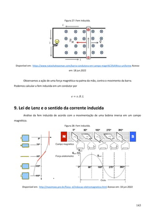 143
Figura 27: Fem induzida.
Disponível em: https://www.natashaheasman.com/barra-condutora-em-campo-magn%C3%A9tico-uniforme Acesso
em: 18 jun.2022
Observamos a ação de uma força magnética na palma da mão, contra o movimento da barra.
Podemos calcular a fem induzida em um condutor por
𝑒 = 𝑣. 𝐵. 𝐿
9. Lei de Lenz e o sentido da corrente induzida
Análise da fem induzida de acordo com a movimentação de uma bobina imersa em um campo
magnético.
Figura 28: Fem induzida.
Disponível em: http://masimoes.pro.br/fisica_el/inducao-eletromagnetica.html Acesso em: 18 jun.2022
 