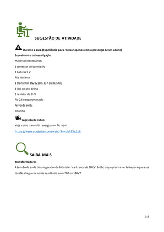 144
SUGESTÃO DE ATIVIDADE
Durante a aula (Experiência para realizar apenas com a presença de um adulto)
Experimento de investigação
Materiais necessários
1 conector de bateria 9V
1 bateria 9 V
Fita isolante
1 transistor 2N222 (BC 337 ou BC 548)
1 led de alto brilho
1 resistor de 1kΩ
Fio 28 eawg esmaltado
Ferro de solda
Estanho
Sugestão de vídeo:
Veja como transmitir energia sem fio aqui:
https://www.youtube.com/watch?v=xJak7Sjc2z8
SAIBA MAIS
Transformadores
A tensão de saída de um gerador de hidroelétrica é cerca de 10 KV. Então o que precisa ser feito para que essa
tensão chegue na nossa residência com 220 ou 110V?
 