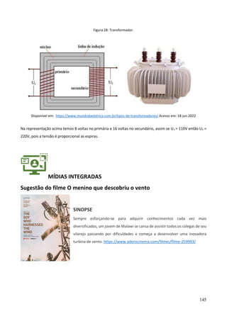 145
Figura 28: Transformador.
Disponível em: https://www.mundodaeletrica.com.br/tipos-de-transformadores/ Acesso em: 18 jun.2022
Na representação acima temos 8 voltas no primária e 16 voltas no secundário, assim se U1 = 110V então U2 =
220V, pois a tensão é proporcional as espiras.
MÍDIAS INTEGRADAS
Sugestão do filme O menino que descobriu o vento
SINOPSE
Sempre esforçando-se para adquirir conhecimentos cada vez mais
diversificados, um jovem de Malawi se cansa de assistir todos os colegas de seu
vilarejo passando por dificuldades e começa a desenvolver uma inovadora
turbina de vento. https://www.adorocinema.com/filmes/filme-259993/
 
