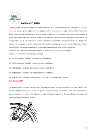 146
MOMENTO ENEM
1. (ENEM/2018) A tecnologia de comunicação da etiqueta RFID (chamada de etiqueta inteligente) é usada há
anos para rastrear gado, vagões de trem, bagagem aérea e carros nos pedágios. Um modelo mais barato
dessas etiquetas pode funcionar sem baterias e é constituído por três componentes: um microprocessador de
silício; uma bobina de metal, feita de cobre ou de alumínio, que é enrolada em um padrão circular; e um
encapsulador, que é um material de vidro ou polímero envolvendo o microprocessador e a bobina. Na
presença de um campo de radiofrequência gerado pelo leitor, a etiqueta transmite sinais. A distância de leitura
é determinada pelo tamanho da bobina e pela potência da onda de rádio emitida pelo leitor.
Disponível em: http://eletronicos.hsw.uol.com.br. Acesso em: 27 fev. 2012 (adaptado).
A etiqueta funciona sem pilhas porque o campo
(A) elétrico da onda de rádio agita elétrons da bobina.
(B) elétrico da onda de rádio cria uma tensão na bobina.
(C) magnético da onda de rádio induz corrente na bobina.
(D) magnético da onda de rádio aquece os fios da bobina.
(E) magnético da onda de rádio diminui a ressonância no interior da bobina.
Gabarito: Letra “C”.
2.(ENEM/2010) Os dínamos são geradores de energia elétrica utilizados em bicicletas para acender uma
pequena lâmpada. Para isso, é necessário que a parte móvel esteja em contato com o pneu da bicicleta e,
quando ela entra em movimento, é gerada energia elétrica para acender a lâmpada. Dentro desse gerador,
encontram-se um ímã e uma bobina.
 