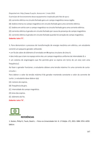 147
Disponível em: http://www.if.usp.br. Acesso em: 1 maio 2010.
O princípio de funcionamento desse equipamento é explicado pelo fato de que a
(A) corrente elétrica no circuito fechado gera um campo magnético nessa região.
(B) bobina imersa no campo magnético em circuito fechado gera uma corrente elétrica.
(C) bobina em atrito com o campo magnético no circuito fechado gera uma corrente elétrica.
(D) corrente elétrica é gerada em circuito fechado por causa da presença do campo magnético.
(E) corrente elétrica é gerada em circuito fechado quando há variação do campo magnético.
Gabarito: Letra “E”.
3. Para demonstrar o processo de transformação de energia mecânica em elétrica, um estudante
constrói um pequeno gerador utilizando:
• um fio de cobre de diâmetro D enrolado em N espiras circulares de área A;
• dois ímãs que criam no espaço entre eles um campo magnético uniforme de intensidade B; e
• um sistema de engrenagens que lhe permite girar as espiras em torno de um eixo com uma
frequência f.
Ao fazer o gerador funcionar, o estudante obteve uma tensão máxima V e uma corrente de curto-
circuito i.
Para dobrar o valor da tensão máxima V do gerador mantendo constante o valor da corrente de
curto i, o estudante deve dobrar o(a)
(A) número de espiras.
(B) frequência de giro.
(C) intensidade do campo magnético.
(D) área das espiras.
(E) diâmetro do fio.
Gabarito: Letra “A”.
REFERÊNCIAS
1. Kesten, Philip R.; Tauck, David L. – Física na Universidade Vol. III. 1ª Edição. LTC, 2015. ISBN: 978-1-4292-
0493-4
 