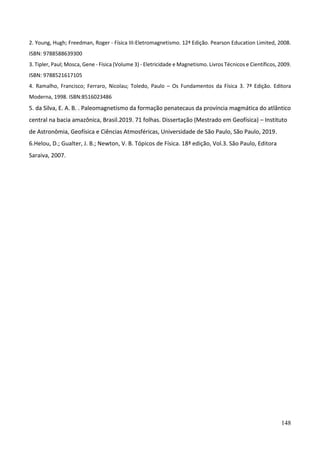 148
2. Young, Hugh; Freedman, Roger - Física III-Eletromagnetismo. 12ª Edição. Pearson Education Limited, 2008.
ISBN: 9788588639300
3. Tipler, Paul; Mosca, Gene - Física (Volume 3) - Eletricidade e Magnetismo. Livros Técnicos e Científicos, 2009.
ISBN: 9788521617105
4. Ramalho, Francisco; Ferraro, Nicolau; Toledo, Paulo – Os Fundamentos da Física 3. 7ª Edição. Editora
Moderna, 1998. ISBN:8516023486
5. da Silva, E. A. B. . Paleomagnetismo da formação penatecaus da província magmática do atlântico
central na bacia amazônica, Brasil.2019. 71 folhas. Dissertação (Mestrado em Geofísica) – Instituto
de Astronômia, Geofísica e Ciências Atmosféricas, Universidade de São Paulo, São Paulo, 2019.
6.Helou, D.; Gualter, J. B.; Newton, V. B. Tópicos de Física. 18ª edição, Vol.3. São Paulo, Editora
Saraiva, 2007.
 